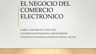 EL NEGOCIO DEL
COMERCIO
ELECTRONICO
GABRIEL ALEJANDRO DE LA OSSA LEÓN
CONTABILIDAD SISTEMATIZADA- TERCER SEMESTRE
FUNDACION TECNOLÓGICA ANTONIO DE AREVALO -TECNAR
 