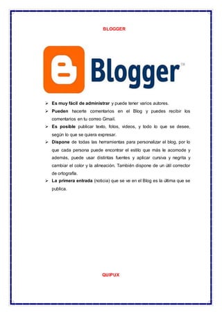 BLOGGER
 Es muy fácil de administrar y puede tener varios autores.
 Pueden hacerte comentarios en el Blog y puedes recibir los
comentarios en tu correo Gmail.
 Es posible publicar texto, fotos, videos, y todo lo que se desee,
según lo que se quiera expresar.
 Dispone de todas las herramientas para personalizar el blog, por lo
que cada persona puede encontrar el estilo que más le acomode y
además, puede usar distintas fuentes y aplicar cursiva y negrita y
cambiar el color y la alineación. También dispone de un útil corrector
de ortografía.
 La primera entrada (noticia) que se ve en el Blog es la última que se
publica.
QUIPUX
 