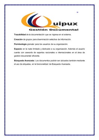 Trazabilidad de la documentación que se ingresa en el sistema.
Creación de grupos para diseminación selectiva de información.
Permisología granular para los usuarios de su organización.
Espacio en la nube limitado y dedicado a su organización. Además el usuario
cuenta con asesoría de expertos nacionales e internacionales en el área de
gestión documental eficiente.
Búsqueda Avanzada: Los documentos podrán ser ubicados también mediante
el uso de etiquetas, en la funcionalidad de Búsqueda Avanzada.
 