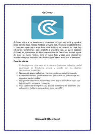 GoConqr
GoConqr ofrece a los estudiantes y profesores un lugar para subir y organizar
notas para la clase, mapas mentales y mucho más. Ya seáis un estudiante que
lo uses para aprender o un profesor para distribuir las materias en clase, hay
suficientes herramientas para ayudarte a encontrar que se quiere conocer.
GoConqr es actualmente la última encarnación de ExamTime, la cual, aparte
de tener un nuevo nombre, tiene un nuevo look y apps para dispositivos
móviles tanto para iOS como para Android para ayudar a estudiar al momento.
Características:
1. Es la plataforma para aunar en la misma a profesores y alumnos y así el
aprendizaje se transforma ameno y sencillo con las distintas
herramientas disponibles.
2. Nos permite poder realizar un currículo o plan de estudios concreto.
3. En esta herramienta poder realizar una práctica de las pruebas que los
docentes pueden realizar.
4. Nos permite almacenar documentos como mapas mentales o notas con
la información necesaria y relevante.
5. Para poder estar siempre en uso de esta herramienta se desarrolló una
aplicación móvil tanto para Android como para iOS.
Microsoft Office Excel
 