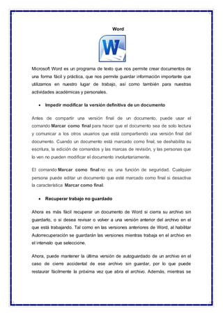 Word
Microsoft Word es un programa de texto que nos permite crear documentos de
una forma fácil y práctica, que nos permite guardar información importante que
utilizamos en nuestro lugar de trabajo, así como también para nuestras
actividades académicas y personales.
 Impedir modificar la versión definitiva de un documento
Antes de compartir una versión final de un documento, puede usar el
comando Marcar como final para hacer que el documento sea de solo lectura
y comunicar a los otros usuarios que está compartiendo una versión final del
documento. Cuando un documento está marcado como final, se deshabilita su
escritura, la edición de comandos y las marcas de revisión, y las personas que
lo ven no pueden modificar el documento involuntariamente.
El comando Marcar como final no es una función de seguridad. Cualquier
persona puede editar un documento que esté marcado como final si desactiva
la característica Marcar como final.
 Recuperar trabajo no guardado
Ahora es más fácil recuperar un documento de Word si cierra su archivo sin
guardarlo, o si desea revisar o volver a una versión anterior del archivo en el
que está trabajando. Tal como en las versiones anteriores de Word, al habilitar
Autorrecuperación se guardarán las versiones mientras trabaja en el archivo en
el intervalo que seleccione.
Ahora, puede mantener la última versión de autoguardado de un archivo en el
caso de cierre accidental de ese archivo sin guardar, por lo que puede
restaurar fácilmente la próxima vez que abra el archivo. Además, mientras se
 