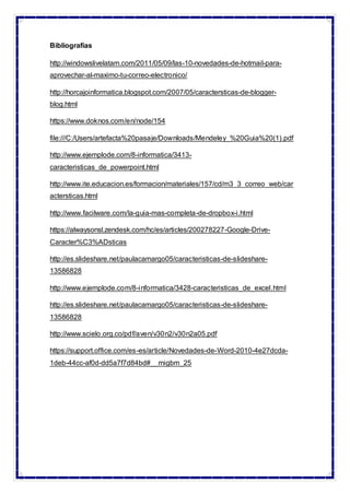 Bibliografías
http://windowslivelatam.com/2011/05/09/las-10-novedades-de-hotmail-para-
aprovechar-al-maximo-tu-correo-electronico/
http://horcajoinformatica.blogspot.com/2007/05/caractersticas-de-blogger-
blog.html
https://www.doknos.com/en/node/154
file:///C:/Users/artefacta%20pasaje/Downloads/Mendeley_%20Guia%20(1).pdf
http://www.ejemplode.com/8-informatica/3413-
caracteristicas_de_powerpoint.html
http://www.ite.educacion.es/formacion/materiales/157/cd/m3_3_correo_web/car
actersticas.html
http://www.facilware.com/la-guia-mas-completa-de-dropbox-i.html
https://alwaysonsl.zendesk.com/hc/es/articles/200278227-Google-Drive-
Caracter%C3%ADsticas
http://es.slideshare.net/paulacamargo05/caracteristicas-de-slideshare-
13586828
http://www.ejemplode.com/8-informatica/3428-caracteristicas_de_excel.html
http://es.slideshare.net/paulacamargo05/caracteristicas-de-slideshare-
13586828
http://www.scielo.org.co/pdf/aven/v30n2/v30n2a05.pdf
https://support.office.com/es-es/article/Novedades-de-Word-2010-4e27dcda-
1deb-44cc-af0d-dd5a7f7d84bd#__migbm_25
 
