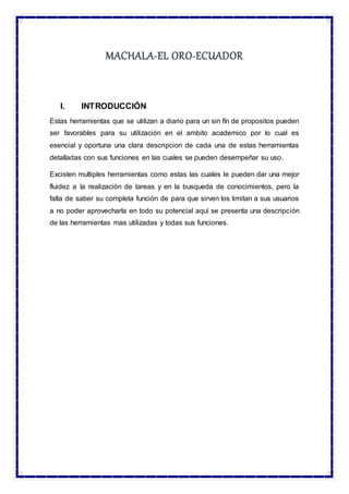MACHALA-EL ORO-ECUADOR
I. INTRODUCCIÓN
Estas herramientas que se utilizan a diario para un sin fín de propositos pueden
ser favorables para su utilización en el ambito academico por lo cual es
esencial y oportuna una clara descripcion de cada una de estas herramientas
detalladas con sus funciones en las cuales se pueden desempeñar su uso.
Excisten multiples herramientas como estas las cuales le pueden dar una mejor
fluidez a la realización de tareas y en la busqueda de conocimientos, pero la
falta de saber su completa función de para que sirven los limitan a sus usuarios
a no poder aprovecharla en todo su potencial aquí se presenta una descripción
de las herramientas mas utilizadas y todas sus funciones.
 