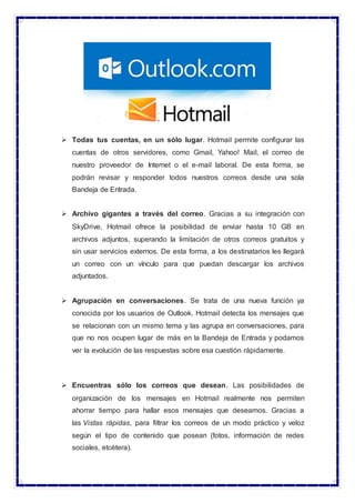  Todas tus cuentas, en un sólo lugar. Hotmail permite configurar las
cuentas de otros servidores, como Gmail, Yahoo! Mail, el correo de
nuestro proveedor de Internet o el e-mail laboral. De esta forma, se
podrán revisar y responder todos nuestros correos desde una sola
Bandeja de Entrada.
 Archivo gigantes a través del correo. Gracias a su integración con
SkyDrive, Hotmail ofrece la posibilidad de enviar hasta 10 GB en
archivos adjuntos, superando la limitación de otros correos gratuitos y
sin usar servicios externos. De esta forma, a los destinatarios les llegará
un correo con un vínculo para que puedan descargar los archivos
adjuntados.
 Agrupación en conversaciones. Se trata de una nueva función ya
conocida por los usuarios de Outlook. Hotmail detecta los mensajes que
se relacionan con un mismo tema y las agrupa en conversaciones, para
que no nos ocupen lugar de más en la Bandeja de Entrada y podamos
ver la evolución de las respuestas sobre esa cuestión rápidamente.
 Encuentras sólo los correos que desean. Las posibilidades de
organización de los mensajes en Hotmail realmente nos permiten
ahorrar tiempo para hallar esos mensajes que deseamos. Gracias a
las Vistas rápidas, para filtrar los correos de un modo práctico y veloz
según el tipo de contenido que posean (fotos, información de redes
sociales, etcétera).
 