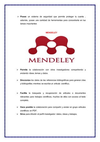  Posee un sistema de seguridad que permite proteger tu cuenta ,
además, posee una cantidad de herramientas para concentrarte en tus
tareas importantes
MENDELEY
 Permite la colaboración con otros investigadores compartiendo y
anotando ideas, temas y datos.
 Sincroniza los datos de las referencias bibliográficas para generar citas
y bibliografías mientras se escribe un artículo científico.
 Facilita la búsqueda y recuperación de artículos o documentos
relevantes para trabajos científicos, muchos de ellos con acceso al texto
completo.
 Hace posible la colaboración para compartir y anotar en grupo artículos
científicos en PDF.
 Sirve para difundir el perfil investigador: datos, ideas y trabajos.
 