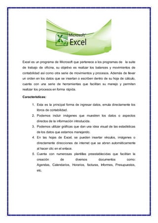 Excel es un programa de Microsoft que pertenece a los programas de la suite
de trabajo de oficina, su objetivo es realizar los balances y movimientos de
contabilidad así como otra serie de movimientos y procesos. Además de llevar
un orden en los datos que se insertan o escriben dentro de su hoja de cálculo,
cuenta con una serie de herramientas que facilitan su manejo y permiten
realizar los procesos en forma rápida.
Características:
1. Esta es la principal forma de ingresar datos, emula directamente los
libros de contabilidad.
2. Podemos incluir imágenes que muestren los datos o aspectos
directos de la información introducida.
3. Podemos utilizar gráficas que dan una idea visual de las estadísticas
de los datos que estamos manejando.
4. En las hojas de Excel, se pueden insertar vínculos, imágenes o
directamente direcciones de internet que se abren automáticamente
al hacer clic en el enlace.
5. Cuenta con numerosas plantillas preestablecidas que facilitan la
creación de diversos documentos como:
Agendas, Calendarios, Horarios, facturas, Informes, Presupuestos,
etc.
 