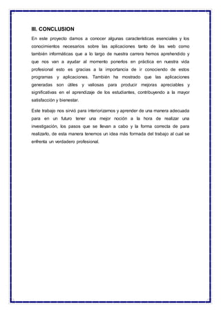 III. CONCLUSION
En este proyecto damos a conocer algunas características esenciales y los
conocimientos necesarios sobre las aplicaciones tanto de las web como
también informáticas que a lo largo de nuestra carrera hemos aprehendido y
que nos van a ayudar al momento ponerlos en práctica en nuestra vida
profesional esto es gracias a la importancia de ir conociendo de estos
programas y aplicaciones. También ha mostrado que las aplicaciones
generadas son útiles y valiosas para producir mejoras apreciables y
significativas en el aprendizaje de los estudiantes, contribuyendo a la mayor
satisfacción y bienestar.
Este trabajo nos sirvió para interiorizarnos y aprender de una manera adecuada
para en un futuro tener una mejor noción a la hora de realizar una
investigación, los pasos que se llevan a cabo y la forma correcta de para
realizarlo, de esta manera tenemos un idea más formada del trabajo al cual se
enfrenta un verdadero profesional.
 