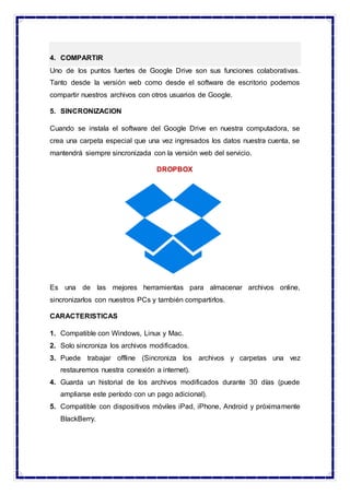 4. COMPARTIR
Uno de los puntos fuertes de Google Drive son sus funciones colaborativas.
Tanto desde la versión web como desde el software de escritorio podemos
compartir nuestros archivos con otros usuarios de Google.
5. SINCRONIZACION
Cuando se instala el software del Google Drive en nuestra computadora, se
crea una carpeta especial que una vez ingresados los datos nuestra cuenta, se
mantendrá siempre sincronizada con la versión web del servicio.
DROPBOX
Es una de las mejores herramientas para almacenar archivos online,
sincronizarlos con nuestros PCs y también compartirlos.
CARACTERISTICAS
1. Compatible con Windows, Linux y Mac.
2. Solo sincroniza los archivos modificados.
3. Puede trabajar offline (Sincroniza los archivos y carpetas una vez
restauremos nuestra conexión a internet).
4. Guarda un historial de los archivos modificados durante 30 días (puede
ampliarse este período con un pago adicional).
5. Compatible con dispositivos móviles iPad, iPhone, Android y próximamente
BlackBerry.
 