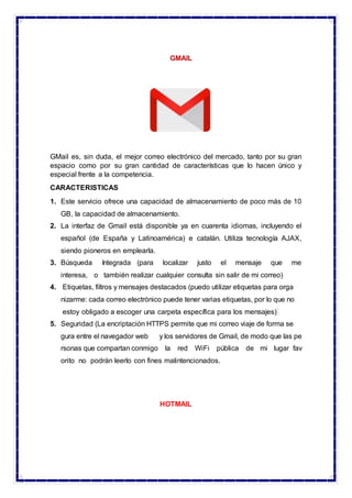 GMAIL
GMail es, sin duda, el mejor correo electrónico del mercado, tanto por su gran
espacio como por su gran cantidad de características que lo hacen único y
especial frente a la competencia.
CARACTERISTICAS
1. Este servicio ofrece una capacidad de almacenamiento de poco más de 10
GB, la capacidad de almacenamiento.
2. La interfaz de Gmail está disponible ya en cuarenta idiomas, incluyendo el
español (de España y Latinoamérica) e catalán. Utiliza tecnología AJAX,
siendo pioneros en emplearla.
3. Búsqueda Integrada (para localizar justo el mensaje que me
interesa, o también realizar cualquier consulta sin salir de mi correo)
4. Etiquetas, filtros y mensajes destacados (puedo utilizar etiquetas para orga
nizarme: cada correo electrónico puede tener varias etiquetas, por lo que no
estoy obligado a escoger una carpeta específica para los mensajes)
5. Seguridad (La encriptación HTTPS permite que mi correo viaje de forma se
gura entre el navegador web y los servidores de Gmail, de modo que las pe
rsonas que compartan conmigo la red WiFi pública de mi lugar fav
orito no podrán leerlo con fines malintencionados.
HOTMAIL
 