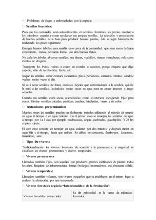 - Problemas de plagas y enfermedades con la especie.
Semillas forestales:
Para que los comunales sean autosuficientes en semillas forestales, es preciso enseñar a
los miembros cuando y como recolectar sus propias semillas. La selección y preparación
de buenas semillas es la base para producir buenas plantas, ésta se logra básicamente
realizando los pasos siguientes:
Escoger buenos árboles para semilla en o cerca de la comunidad, que sean sanos de buen
crecimiento, rectos, de buena forma, que den buenos frutos.
No dañe los árboles al cortar semillas, use tijeras, cuchillos, sierras o machetes, solo corte
ramitas no desgarre.
Transporte los frutos, vainas o conos en costales o canastos, ponga etiqueta que diga
especie, sitio de recolección, fecha, etc.
Seque las semillas sobre costales o canastos, pisos, periódicos, canastos, mantas, dándole
vueltas varias veces al día.
Si va a secar semillas de frutos carnosos déjelos que sobremaduren a la sombra, quítele
la miel a las semillas, lavándolas varias veces en agua para no atraer insectos y luego
séquelas.
Cuando sus semillas estén secas, selecciónelas como si estuviera escogiendo frijol para
cocer. Elimine semillas picadas, partidas, cuaches, hinchadas, vanas y sin color.
Tratamientos pregerminativos
Muchas veces las semillas pueden ser fácilmente tratadas utilizando el método de remojo
en agua al tiempo o en agua caliente. En el primer caso se remojan las semillas en agua
al tiempo por 1 a 3 días por ejemplo madrecacao, aripin, quebracho, guachipilin. Y 24 hrs
el pino, ciprés.
El otro caso consiste en remojar en agua caliente por dos minutos y después meter en
agua fría o al tiempo, hasta que enfríen. Se utiliza en conacaste, flamboyan. Leucaena,
tamarindo, sare.
Tipos De viveros:
Tradicionalmente los viveros forestales de acuerdo a la permanencia y magnitud se
clasifican en viveros permanentes y viveros temporales.
Viveros permanentes:
Llamados también Fijos, son aquellos que producen grandes cantidades de plantas todos
los años. Requiere de infraestructura formal (bodegas, invernaderos, etc.) bastante sólida.
Viveros temporales:
Llamados también volantes, son viveros pequeños que se establecen en el mismo lugar a
realizar la plantación, por una temporada.
Viveros forestales según la “Intencionalidad de la Producción”:
Viveros forestales comerciales
Su fin primordial es la venta de plántulas
forestales.
 