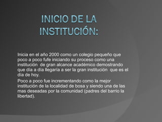Inicia en el año 2000 como un colegio pequeño que poco a poco fufe iniciando su proceso como una institución  de gran alcance académico demostrando que día a día llegaría a ser la gran institución  que es el día de hoy. Poco a poco fue incrementando como la mejor institución de la localidad de bosa y siendo una de las mas deseadas por la comunidad (padres del barrio la libertad). 