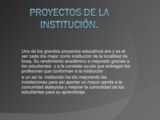 Uno de los grandes proyectos educativos era y es el ser cada día mejor como institución de la localidad de bosa, Su rendimiento académico a mejorado gracias a los estudiantes  y a la constate ayuda que entregan los profesores que conforman a la institución . a un así la  institución ha ido mejorando las instalaciones para así aportar un mayor aporte a la comunidad atalayista y mejorar la comodidad de los estudiantes para su aprendizaje. 