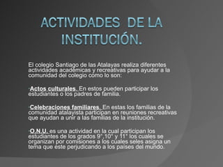 El colegio Santiago de las Atalayas realiza diferentes actividades académicas y recreativas para ayudar a la comunidad del colegio como lo son: Actos culturales .  En estos pueden participar los estudiantes o los padres de familia. Celebraciones familiares .  En estas los familias de la comunidad atalayista participan en reuniones recreativas que ayudan a unir a las familias de la institución. O.N.U.  es una actividad en la cual participan los estudiantes de los grados 9°,10° y 11° los cuales se organizan por comisiones a los cuales seles asigna un tema que este perjudicando a los países del mundo. 