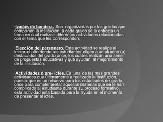 Izadas de bandera.  Son  organizadas por los grados que componen la institución, a cada grado se le entrega un tema en cual realizan diferentes actividades relacionadas con el tema que les corresponden. Elección del personero.  Esta actividad se realiza al iniciar el año donde los estudiantes eligen a un alumno (a) destacados del grado once, los cuales realizan una serie de propuestas educativas y que ayudan  al mejoramiento de la institución. Actividades d pre- icfes.  Es  una de las mas grandes actividades que últimamente a realizado la institución, puesto que es un refuerzo para los estudiantes de grado once para complementar aquellas materias que se le han complicado al estudiante durante su proceso formativo, esta actividad esta basada para la ayuda en el momento de presentar el icfes. 