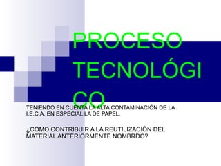 PROCESO TECNOLÓGICO TENIENDO EN CUENTA LA ALTA CONTAMINACIÓN DE LA I.E.C.A, EN ESPECIAL LA DE PAPEL. ¿CÓMO CONTRIBUIR A LA REUTILIZACIÓN DEL MATERIAL ANTERIORMENTE NOMBRDO?  