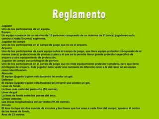 Jugador
Uno de los participantes de un equipo.
Equipo
Un equipo consiste de un máximo de 16 personas compuesto de un máximo de 11 (once) jugadores en la
cancha y hasta 5 (cinco) suplentes.
Jugador de campo
Uno de los participantes en el campo de juego que no es el arquero.
Arquero
Uno de los participantes de cada equipo sobre el campo de juego, que lleva equipo protector (compuesto de al
menos casco) protecciones de piernas y pies y al que se le permite llevar guante protector específico de
arquero y otro equipamiento de protección.
Jugador de campo con privilegios de portero
Uno de los participantes en el campo de juego que no viste equipamiento protector completo, pero que tiene
privilegios de arquero. Este jugador debe vestir una camiseta de diferente color a la del resto de su equipo
como identificación.
Atacante
El equipo (jugador) quien está tratando de anotar un gol.
Defensor
El equipo (jugador) quien está tratando de prevenir que anoten un gol.
Línea de fondo
La línea más corta del perímetro (55 metros).
Línea de gol
La línea de fondo entre los postes del arco.
Líneas laterales
Las líneas longitudinales del perímetro (91.40 metros).
Círculo
El área incluye los dos cuartos de círculos y las líneas que los unen a cada final del campo, opuesto al centro
de las líneas de fondo.
Área de 23 metros
 