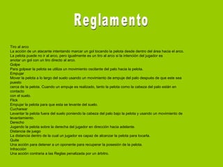 Tiro al arco
La acción de un atacante intentando marcar un gol tocando la pelota desde dentro del área hacia el arco.
La pelota puede no ir al arco, pero igualmente es un tiro al arco si la intención del jugador es
anotar un gol con un tiro directo al arco.
Golpe
Para golpear la pelota se utiliza un movimiento oscilante del palo hacia la pelota.
Empujar
Mover la pelota a lo largo del suelo usando un movimiento de empuje del palo después de que este sea
puesto
cerca de la pelota. Cuando un empuje es realizado, tanto la pelota como la cabeza del palo están en
contacto
con el suelo.
Flick
Empujar la pelota para que esta se levante del suelo.
Cucharear
Levantar la pelota fuera del suelo poniendo la cabeza del palo bajo la pelota y usando un movimiento de
levantamiento.
Derecho
Jugando la pelota sobre la derecha del jugador en dirección hacia adelante.
Distancia de juego
La distancia dentro de la cual un jugador es capaz de alcanzar la pelota para tocarla.
Quite
Una acción para detener a un oponente para recuperar la posesión de la pelota.
Infracción
Una acción contraria a las Reglas penalizada por un árbitro.
 