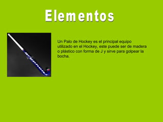 Un Palo de Hockey es el principal equipo
utilizado en el Hockey, este puede ser de madera
o plástico con forma de J y sirve para golpear la
bocha.
 