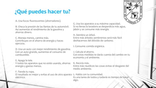 ¿Qué puedes hacer tu? 
A. Usa focos fluorescentes (ahorradores). 
B. Checa la presión de las llantas de tu automóvil. 
Así aumentas el rendimiento de la gasolina y 
ahorras dinero. 
C. Maneja menos, camina más. 
Contribuyes en el ahorro de energía y haces 
ejercicio. 
D. Usa un auto con mejor rendimiento de gasolina. 
Con un auto grande, aumentas el consumo de 
combustible. 
E. Apaga la tele. 
Y todos los aparatos que no estés usando, ahorras 
energía y gastas menos. 
F. Tiende tu ropa. 
El resultado es mejor y evitas el uso de otro aparato 
eléctrico. 
G. Usa los aparatos a su máxima capacidad. 
Si no llenas la lavadora se desperdicia más agua, 
jabón y se consume más energía. 
H. Siembra un árbol. 
Entre más árboles sembremos será más fácil 
deshacernos del dióxido de carbono. 
I. Consume comida orgánica. 
J. Calcula el ahorro. 
Con estas medidas te darás cuenta del cambio en tu 
economía y el ambiente. 
K. Recicla más. 
Entre más reutilices las cosas evitas el desgaste del 
medio ambiente. 
L. Habla con tu comunidad. 
Es una tarea de todos y todavía es tiempo de hacer 
algo. 
 