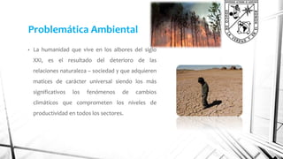 Problemática Ambiental 
• La humanidad que vive en los albores del siglo 
XXI, es el resultado del deterioro de las 
relaciones naturaleza – sociedad y que adquieren 
matices de carácter universal siendo los más 
significativos los fenómenos de cambios 
climáticos que comprometen los niveles de 
productividad en todos los sectores. 
 