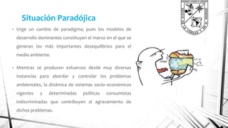 Situación Paradójica 
• Urge un cambio de paradigma; pues los modelos de 
desarrollo dominantes constituyen el marco en el que se 
generan los más importantes desequilibrios para el 
medio ambiente. 
• Mientras se producen esfuerzos desde muy diversas 
instancias para abordar y controlar los problemas 
ambientales, la dinámica de sistemas socio–económicos 
vigentes y determinadas políticas consumistas 
indiscriminadas que contribuyen al agravamiento de 
dichos problemas. 
 