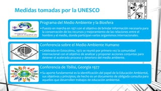 Medidas tomadas por la UNESCO 
Programa del Medio Ambiente y la Biosfera 
•Puesto en marcha en 1971 con el objetivo de brindar información necesaria para 
la conservación de los recursos y mejoramiento de las relaciones entre el 
hombre y el medio, donde participan varios organismos internacionales. 
Conferencia sobre el Medio Ambiente Humano 
•Celebrada en Estocolmo, 1972 se reunió por primera vez la comunidad 
internacional con el objetivo de analizar y proponer acciones conjuntas para 
detener el acelerado proceso y deterioro del medio ambiente. 
Conferencia de Tbilisi, Georgia 1977 
•Su aporte fundamental es la identificación del papel de la Educación Ambiental, 
sus objetivos y principios; de hecho es un documento de obligada consulta para 
aquellos que desarrollen trabajos de educación ambiental. 
 