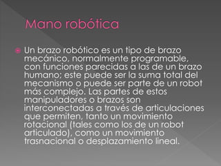  Un brazo robótico es un tipo de brazo 
mecánico, normalmente programable, 
con funciones parecidas a las de un brazo 
humano; este puede ser la suma total del 
mecanismo o puede ser parte de un robot 
más complejo. Las partes de estos 
manipuladores o brazos son 
interconectadas a través de articulaciones 
que permiten, tanto un movimiento 
rotacional (tales como los de un robot 
articulado), como un movimiento 
trasnacional o desplazamiento lineal. 
 