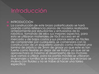  INTRODUCCIÓN 
 La construcción de este brazo poliarticulado se hará 
usando como referencia planos de modelos realizados 
anteriormente por estudiantes y entusiastas de la 
robótica, tomando de ellos sus mejores aspectos, para 
esto se utilizaran materiales de fácil acceso en el 
mercado y de bajos costos y sus planos serán de fáciles 
de comprender por cualquiera, se comenzara con la 
construcción de un esqueleto usando como material una 
lamina de plástico de 3mm de grosor ya que este es tan 
fuerte como flexible sin dejar de ser liviano ya que así se 
aprovechara al máximo el desempeño de los motores 
que vamos a utilizar, para las partes móviles se utilizaran 
engranajes y tornillos se le requieran para que el brazo se 
mueva con fluidez y no se trabe al hacer una tarea 
especifica 
 
