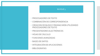  PROCESADORES DETEXTO
 COMBINACIÓN DE CORRESPONDENCIA
 CREACION DE BLOGSY PÁGINASWEB UTILIZANDO
PROCESADORES DETEXTO
 PRESENTADORES ELECTRÓNICOS
 HOJAS DE CÁLCULO
 FUNCIONESAVANZADAS
 BASES DE DATOS
 INTEGRACIÓN DEAPLICACIONES
 BIBLIOGRAFIAS
BLOQUE 3
 
