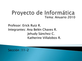 Proyecto de Informática Tema: Anuario 2010 Profesor: Erick Ruiz R. Integrantes: Ana Belén Chaves R.                     Jehudy Sánchez C.       Katherine Villalobos R. Sección :11-2 