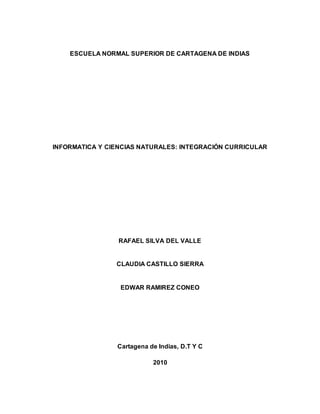 ESCUELA NORMAL SUPERIOR DE CARTAGENA DE INDIAS
INFORMATICA Y CIENCIAS NATURALES: INTEGRACIÓN CURRICULAR
RAFAEL SILVA DEL VALLE
CLAUDIA CASTILLO SIERRA
EDWAR RAMIREZ CONEO
Cartagena de Indias, D.T Y C
2010
 