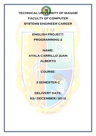 TECHNICAL UNIVERSITY OF MANABÍ
    FACULTY OF COMPUTER
  SYSTEMS ENGINEER CAREER


      ENGLISH PROJECT:
       PROGRAMMING 2


            NAME:
     AYALA CARRILLO JUAN
           ALBERTO


           COURSE:


        3 SEMESTER C


        DELIVERY DATE:
     03/ DECEMBER/2012
 
