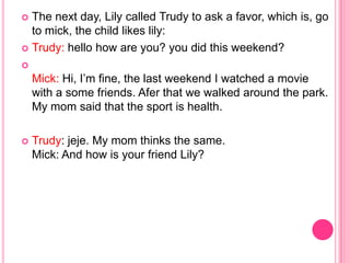  The next day, Lily called Trudy to ask a favor, which is, go
  to mick, the child likes lily:
 Trudy: hello how are you? you did this weekend?


    Mick: Hi, I’m fine, the last weekend I watched a movie
    with a some friends. Afer that we walked around the park.
    My mom said that the sport is health.

   Trudy: jeje. My mom thinks the same.
    Mick: And how is your friend Lily?
 