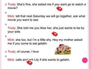    Trudy: She’s fine, she asked me if you want go to watch a
    movie?

    Mick: tell that next Saturday we will go together, ask what
    movie you want to see

    Trudy: She told me you likes her, she just wants to be by
    your side.

    Mick: she too, but I’m a little shy. Hey my mother asked
    me if you come to eat gelatin

   Trudy: of course, I love

    Mick: calls and ask Lily if she wants to gelatin.
 