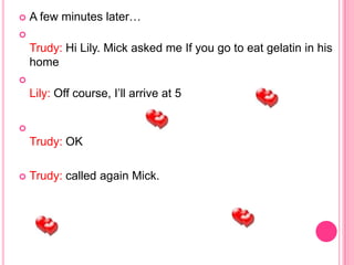    A few minutes later…

    Trudy: Hi Lily. Mick asked me If you go to eat gelatin in his
    home

    Lily: Off course, I’ll arrive at 5


    Trudy: OK

   Trudy: called again Mick.
 