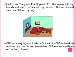  Hello, I am Trudy and I´m 12 years old. I like to play with my
friends and watch movies with my parents. I like to cook and
sleep as Cliffore, my dog.
Cliffore is very big and too lazy. Sometimes Cliffore breaks off
my toys but, I don´t care, sometimes. Cliffore sleeps with me
on the bed, I love it.