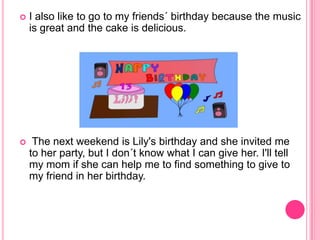  I also like to go to my friends´ birthday because the music
is great and the cake is delicious.
The next weekend is Lily's birthday and she invited me
to her party, but I don´t know what I can give her. I'll tell
my mom if she can help me to find something to give to
my friend in her birthday.