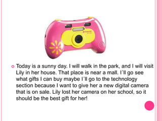  Today is a sunny day. I will walk in the park, and I will visit
Lily in her house. That place is near a mall. I´ll go see
what gifts I can buy maybe I´ll go to the technology
section because I want to give her a new digital camera
that is on sale. Lily lost her camera on her school, so it
should be the best gift for her!