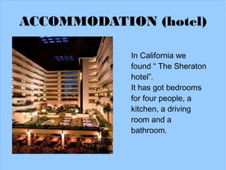 ACCOMMODATION (hotel)

            In California we
            found “ The Sheraton
            hotel”.
            It has got bedrooms
            for four people, a
            kitchen, a driving
            room and a
            bathroom.
 