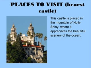PLACES TO VISIT (hearst
        castle)
            This castle is placed in
            the mountain of Holly
            Shiny; where it
            appreciates the beautiful
            scenery of the ocean.
 