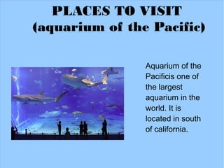 PLACES TO VISIT
(aquarium of the Pacific)

                Aquarium of the
                Pacificis one of
                the largest
                aquarium in the
                world. It is
                located in south
                of california.
 