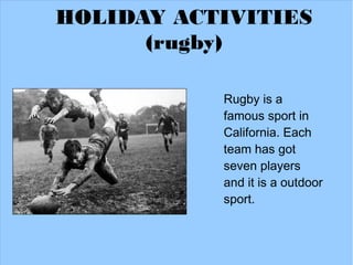 HOLIDAY ACTIVITIES
      (rugby)

           Rugby is a
           famous sport in
           California. Each
           team has got
           seven players
           and it is a outdoor
           sport.
 
