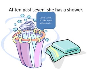 At ten past seven she has a shower.
Uuuh, uuuh…
It´s like a year
without rain…
 