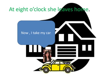 At eight o’clock she leaves home.
Now , I take my car.
 