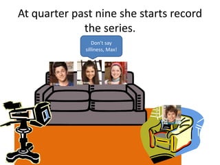 At quarter past nine she starts record
the series.
Don’t say
silliness, Max!
 