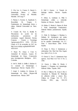 2: Chu Lee A, Cuenca S, Barreti L.
Inmunología Básica y Clínica.
Universidad Tecnica de Machala.
Machala. 2015 pag.77
3: Palomo I, Ferreira A, Sepúlveda C,
Rosemblatt M, Vergara U.
Fundamentos de Inmunología básica y
clínica. Editorial Universidad de Talca.
2009
4: Camelo M, Vera S, Bonilla R.
Mecanismos de acción de las
rizobacterias promotoras del
crecimiento vegetal [Internet]. Revista
Corpoica - Ciencia y Tecnología
Agropecuaria.(2011) 12(2), 159-166.
Citado el 23 de noviembre de 2017 de:
http://www.redalyc.org/html/4499/4499
45031010/
5: Rojas W, Anaya J, Cano E,
Aristizabal B GómezL, Lopera D.
Inmunología de Rojas. Corporación
para Investigaciones Biológicas. 2015.
Colombia
6: Arif S, Mufti A, Griffin J, Kitchen G.
Lo esencial en Hematología e
Inmunología. Elsevier. España. 2012
7: Kindt T, Goldsby R, Osborne B.
Inmunología de Kuby. Mcgraw-hill
interamericana. México 2007
8: Hall J, Guyton A. Tratado de
fisiología médica. Elsevier. España.
2011
9: Abbas A, Lichtman A, Pillai S.
Inmunología celular y molecular.
Séptima ed. Elsevier. España. 2012
10: Delbes P, Martin S, Burton D, Roitt
I. Roitt Inmunología Fundamentos.
Editorial Médica panamericana. España.
2011
11: Pello O, Rodríguez J, Martínez L,
Mellado M. Modulación del trafico
leucocitario: papel de las quimiocinas y
de los opioides. Inmunología. Vol. 25 /
Núm 1/ Enero-Marzo 2006: 39-49.
España.
12: Rojas S, Pérez J. Quimiotaxis y
enfermedad. Rev Med Inst Mex Seguro
Soc. 2009. 47 (1): 51-56
13: García E, Toro F. Quimiotaxis bajo
agarosa. Acta Med. Col. Vol. 11 No. 2,
1986
14: Garcia J, Milán R, Martín J,
Regueiro J. Preguntas test inmunología.
Editorial Hélice. España. 2002
15: Roa I, Villaseca M, Araya J, Roa J,
Aretxabala X, Miranda M. Moléculas
de adhesion celular y cáncer. Rev,
Chilena de Cirugía. Vol 53. N°5,
Octubre, 2001; pág. 504-510
 