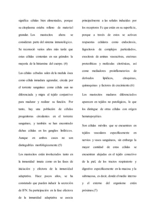 significa células bien alimentadas, porque
su citoplasma estaba relleno de material
granular. Los mastocitos ahora se
consideran parte del sistema inmunológico.
Se reconoció varios años más tarde que
estas células contenían en sus gránulos la
mayoría de la histamina del cuerpo. (4)
Las células cebadas salen de la medula ósea
como célula inmadura agranular, circula por
el torrente sanguíneo como célula aun no
diferenciada y migra al tejido conjuntivo
para madurar y realizar su función. Por
tanto, hay una población de células
progenitoras circulantes en el torrente
sanguíneo, y también se han encontrado
dichas células en los ganglios linfáticos.
Aunque en ambos casos no son
distinguibles morfológicamente.(5)
Los mastocitos están involucrados tanto en
la inmunidad innata como en las fases de
iniciación y efectora de la inmunidad
adaptativa. Hace pocos años, se ha
constatado que pueden inducir la secreción
de IFN. Su participación en la fase efectora
de la inmunidad adaptativa se asocia
principalmente a las señales inducidas por
los receptores Fc que están en su superficie,
porque a través de estos se activan
respuestas celulares como endocitosis,
fagocitosis de complejos particulados,
exocitosis de aminas vasoactivas, enzimas
proteolíticas y moléculas citotóxicas, así
como mediadores proinflamatorios de
derivados lipídicos, citoquinas,
quimoquinas y factores de crecimiento.(6)
Los mastocitos maduros diferenciados
aparecen en tejidos no patológicos, lo que
los distingue de otras células con origen
hematopoyético.
Son células móviles que se encuentran en
tejidos vasculares específicamente en
nervios y vasos sanguíneos, sin embargo la
mayor cantidad de estas células se
encuentran alojadas en el tejido conectivo
de la piel, de los tractos respiratorio y
digestivo específicamente en la mucosa y la
submucosa, es decir, donde el medio interno
y el externo del organismo están
próximos.(7)
 