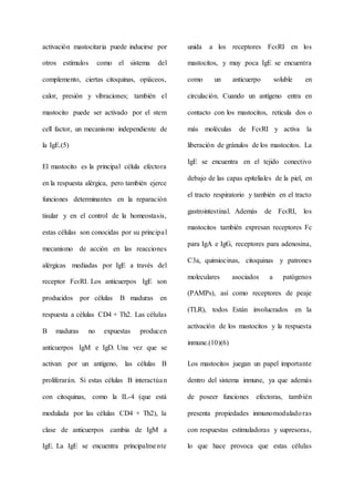 activación mastocitaria puede inducirse por
otros estímulos como el sistema del
complemento, ciertas citoquinas, opiáceos,
calor, presión y vibraciones; también el
mastocito puede ser activado por el stem
cell factor, un mecanismo independiente de
la IgE.(5)
El mastocito es la principal célula efectora
en la respuesta alérgica, pero también ejerce
funciones determinantes en la reparación
tisular y en el control de la homeostasis,
estas células son conocidas por su principal
mecanismo de acción en las reacciones
alérgicas mediadas por IgE a través del
receptor FcϵRI. Los anticuerpos IgE son
producidos por células B maduras en
respuesta a células CD4 + Th2. Las células
B maduras no expuestas producen
anticuerpos IgM e IgD. Una vez que se
activan por un antígeno, las células B
proliferarán. Si estas células B interactúan
con citoquinas, como la IL-4 (que está
modulada por las células CD4 + Th2), la
clase de anticuerpos cambia de IgM a
IgE. La IgE se encuentra principalmente
unida a los receptores FcϵRI en los
mastocitos, y muy poca IgE se encuentra
como un anticuerpo soluble en
circulación. Cuando un antígeno entra en
contacto con los mastocitos, reticula dos o
más moléculas de FcϵRI y activa la
liberación de gránulos de los mastocitos. La
IgE se encuentra en el tejido conectivo
debajo de las capas epiteliales de la piel, en
el tracto respiratorio y también en el tracto
gastrointestinal. Además de FcϵRI, los
mastocitos también expresan receptores Fc
para IgA e IgG, receptores para adenosina,
C3a, quimiocinas, citoquinas y patrones
moleculares asociados a patógenos
(PAMPs), así como receptores de peaje
(TLR), todos Están involucrados en la
activación de los mastocitos y la respuesta
inmune.(10)(6)
Los mastocitos juegan un papel importante
dentro del sistema inmune, ya que además
de poseer funciones efectoras, también
presenta propiedades inmunomoduladoras
con respuestas estimuladoras y supresoras,
lo que hace provoca que estas células
 