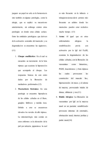 jueguen un papel no solo en la homeostasis
sino también en algunas patologías, como la
alergia, que se explicó su mecanismo
anteriormente, sin embargo existen otras
patologías en donde estas células actúan.
Entre las entidades patológicas que derivan
de la activación sostenida del mastocito y su
degranulacion se encuentras las siguientes.
(11)
1. Choque anafiláctico: En el cual se
encuentra un incremento de la beta
triptasa que ocasiona la hipotensión
que acompaña al choque. Las
respuestas básicas de este están
dadas por la liberación de
mediadores preformados.(12)
2. Mastocitosis Sistémica: En esta
patología se encuentra hiperplasia
de las células cebadas en el Bazo,
ganglios linfáticos y medula ósea.
Debido a esto se encuentran
elevados los noveles de alfa triptasa.
La sintomatología más común en
estos enfermos es la afectación de la
piel por urticaria pigmentosa la cual
es más frecuente en la infancia o
telangiectasiamacularis pertans más
frecuente en adultos donde los
mastocitos pueden estar recluidos
mucho tiempo. (13)
3. Asma: Al igual que en otras
enfermedades alérgicas la
sensibilización previa con
activación por la IgE del FcεRI,
ocasiona la degranulacion de las
células cebadas, con la liberación de
vasoaminas como histamina,,
PGD2, leucotrienoss y beta triptasa
las cuales provocaran las
constricción del musculo liso,
hipersecreción de moco, y el edema
de mucosa, provocando triadas de
disnea, sibilancia y tos.(11)
4. Rinitis Alérgica: La liberación de
vasoaminas por IgE en la mucosa
nasal en un paciente sensibilizado
provocara síntomas de estornudo,
obstrucción nasal, rinorrea profusa y
purito nasal.(14)
 