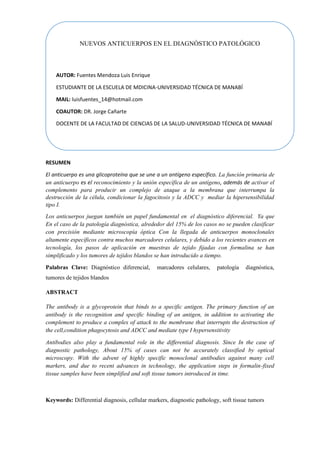 RESUMEN
El anticuerpo es una glicoproteína que se une a un antígeno específico. La función primaria de
un anticuerpo es el reconocimiento y la unión específica de un antígeno, además de activar el
complemento para producir un complejo de ataque a la membrana que interrumpa la
destrucción de la célula, condicionar la fagocitosis y la ADCC y mediar la hipersensibilidad
tipo I.
Los anticuerpos juegan también un papel fundamental en el diagnóstico diferencial. Ya que
En el caso de la patología diagnóstica, alrededor del 15% de los casos no se pueden clasificar
con precisión mediante microscopía óptica Con la llegada de anticuerpos monoclonales
altamente específicos contra muchos marcadores celulares, y debido a los recientes avances en
tecnología, los pasos de aplicación en muestras de tejido fijadas con formalina se han
simplificado y los tumores de tejidos blandos se han introducido a tiempo.
Palabras Clave: Diagnóstico diferencial, marcadores celulares, patología diagnóstica,
tumores de tejidos blandos
ABSTRACT
The antibody is a glycoprotein that binds to a specific antigen. The primary function of an
antibody is the recognition and specific binding of an antigen, in addition to activating the
complement to produce a complex of attack to the membrane that interrupts the destruction of
the cell,condition phagocytosis and ADCC and mediate type I hypersensitivity
Antibodies also play a fundamental role in the differential diagnosis. Since In the case of
diagnostic pathology, About 15% of cases can not be accurately classified by optical
microscopy. With the advent of highly specific monoclonal antibodies against many cell
markers, and due to recent advances in technology, the application steps in formalin-fixed
tissue samples have been simplified and soft tissue tumors introduced in time.
Keywords: Differential diagnosis, cellular markers, diagnostic pathology, soft tissue tumors
NUEVOS ANTICUERPOS EN EL DIAGNÓSTICO PATOLÓGICO
AUTOR: Fuentes Mendoza Luis Enrique
ESTUDIANTE DE LA ESCUELA DE MDICINA-UNIVERSIDAD TÉCNICA DE MANABÍ
MAIL: luisfuentes_14@hotmail.com
COAUTOR: DR. Jorge Cañarte
DOCENTE DE LA FACULTAD DE CIENCIAS DE LA SALUD-UNIVERSIDAD TÉCNICA DE MANABÍ
 